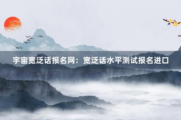 宇宙宽泛话报名网：宽泛话水平测试报名进口