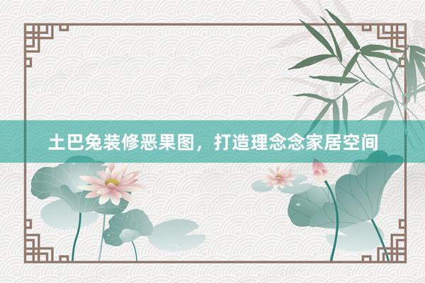 土巴兔装修恶果图，打造理念念家居空间