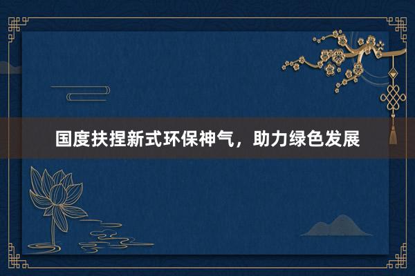国度扶捏新式环保神气，助力绿色发展