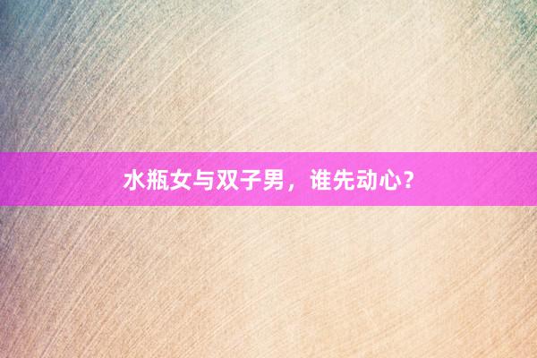 水瓶女与双子男，谁先动心？