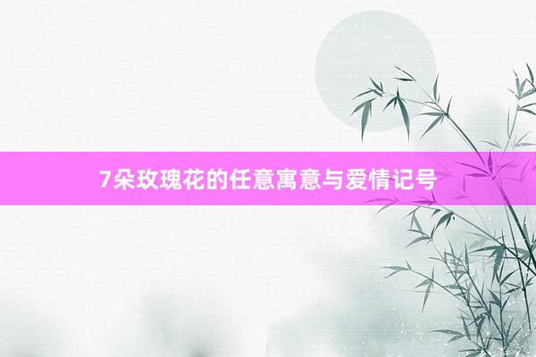 7朵玫瑰花的任意寓意与爱情记号