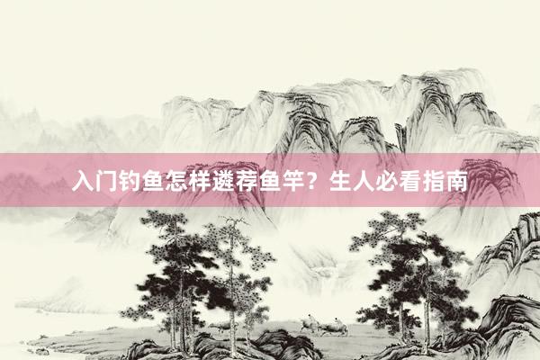 入门钓鱼怎样遴荐鱼竿？生人必看指南