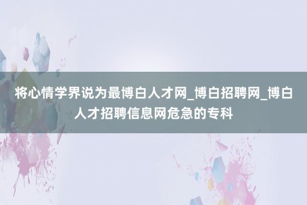 将心情学界说为最博白人才网_博白招聘网_博白人才招聘信息网危急的专科