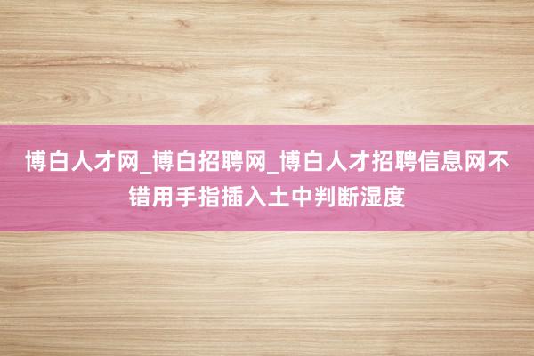 博白人才网_博白招聘网_博白人才招聘信息网不错用手指插入土中判断湿度