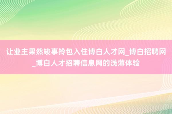 让业主果然竣事拎包入住博白人才网_博白招聘网_博白人才招聘信息网的浅薄体验