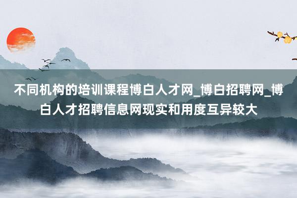 不同机构的培训课程博白人才网_博白招聘网_博白人才招聘信息网现实和用度互异较大